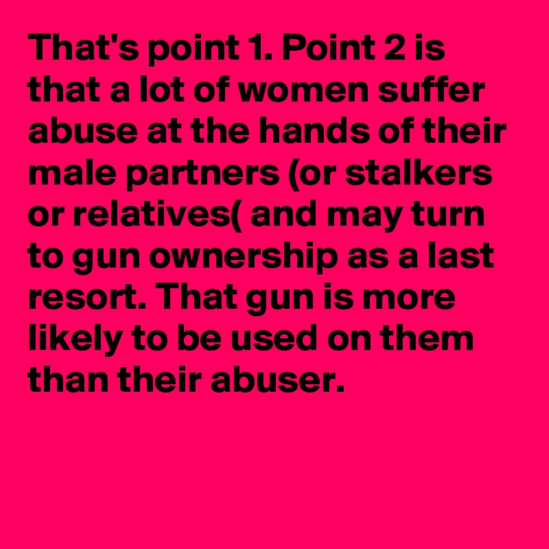 That's point 1. Point 2 is that a lot of women suffer abuse at the hands of their male partners (or stalkers or relatives( and may turn to gun ownership as a last resort. That gun is more likely to be used on them than their abuser.