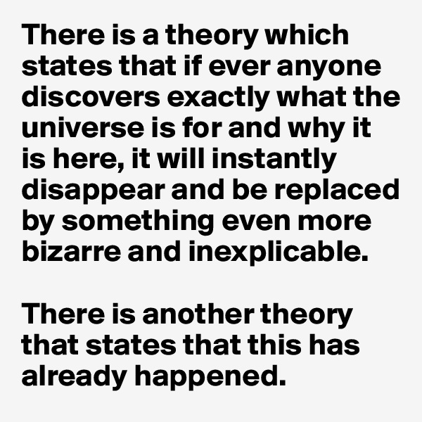 There is a theory which states that if ever anyone discovers exactly what the universe is for and why it is here, it will instantly disappear and be replaced by something even more bizarre and inexplicable. 

There is another theory that states that this has already happened. 