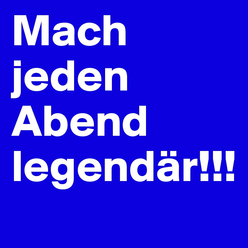 Mach jeden Abend legendär!!!