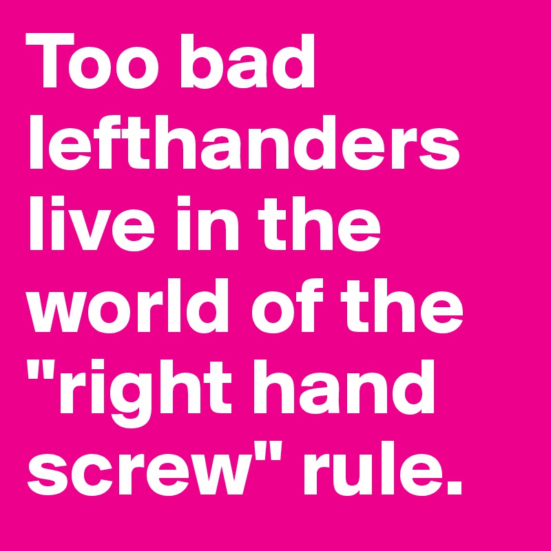 Too bad lefthanders live in the world of the "right hand screw" rule. 