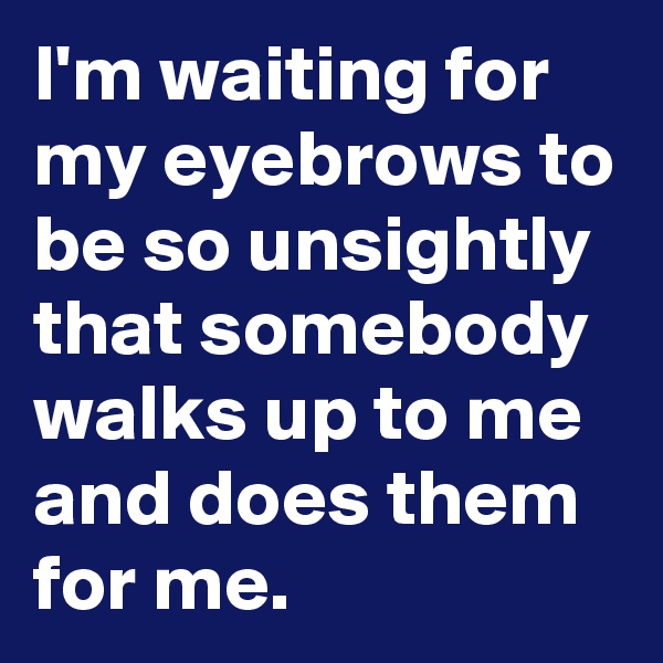 I'm waiting for my eyebrows to be so unsightly that somebody walks up to me and does them for me.
