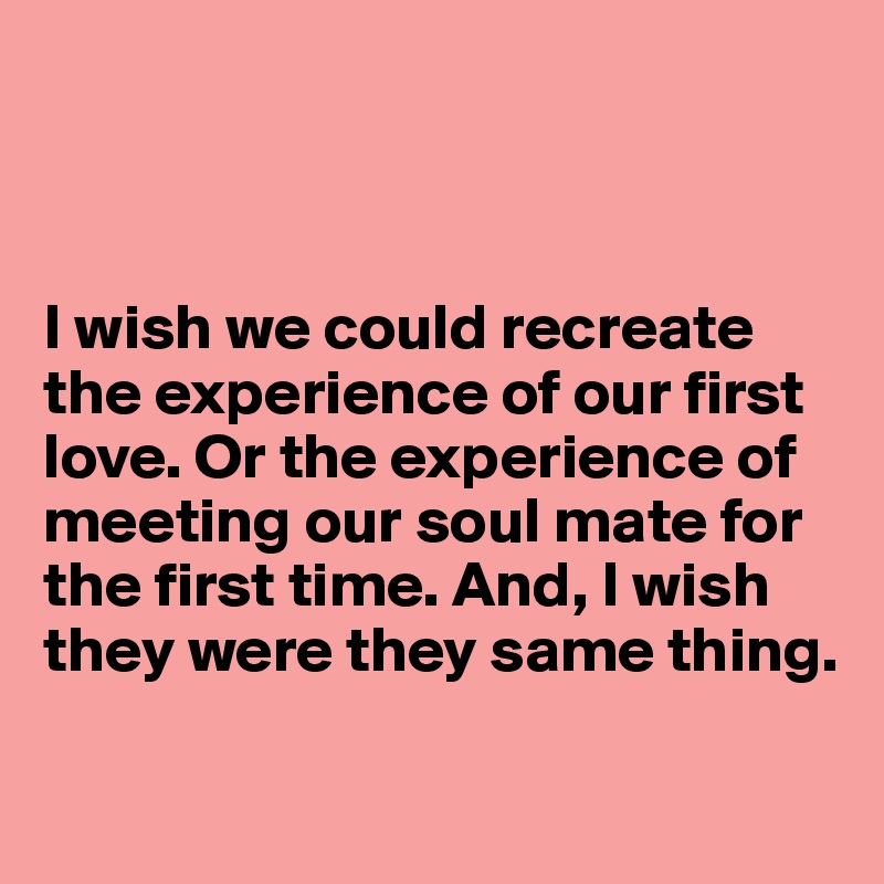 



I wish we could recreate the experience of our first love. Or the experience of
meeting our soul mate for
the first time. And, I wish
they were they same thing.

