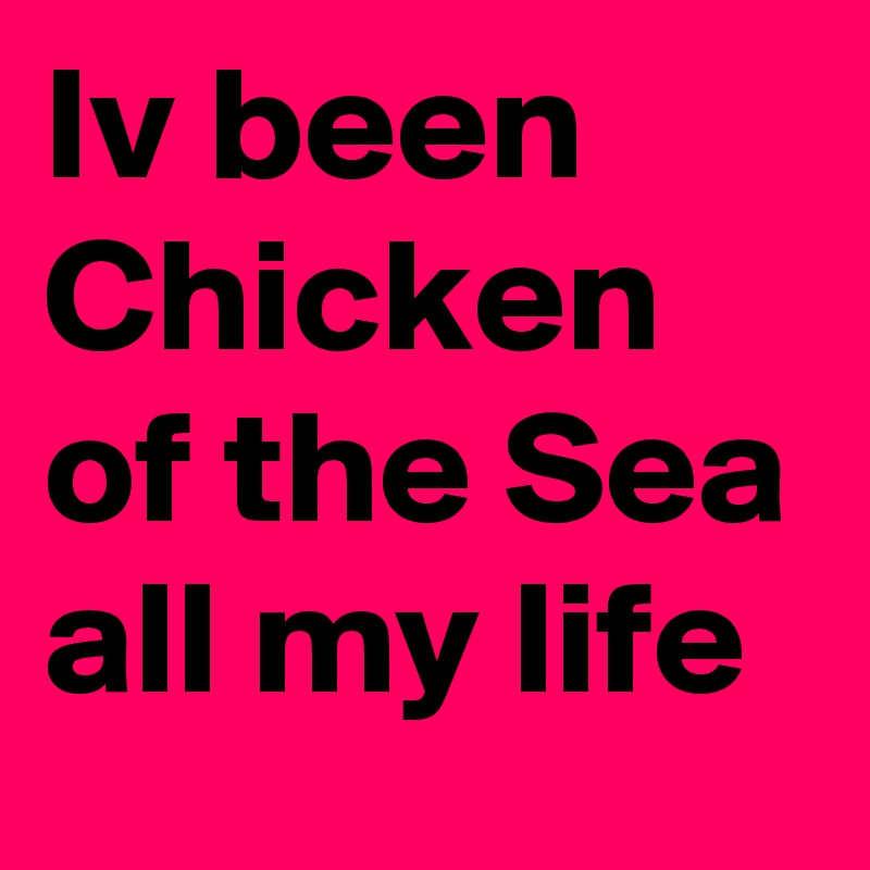 Iv been Chicken of the Sea all my life 