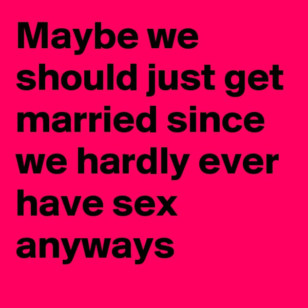 Maybe we should just get married since we hardly ever have sex anyways