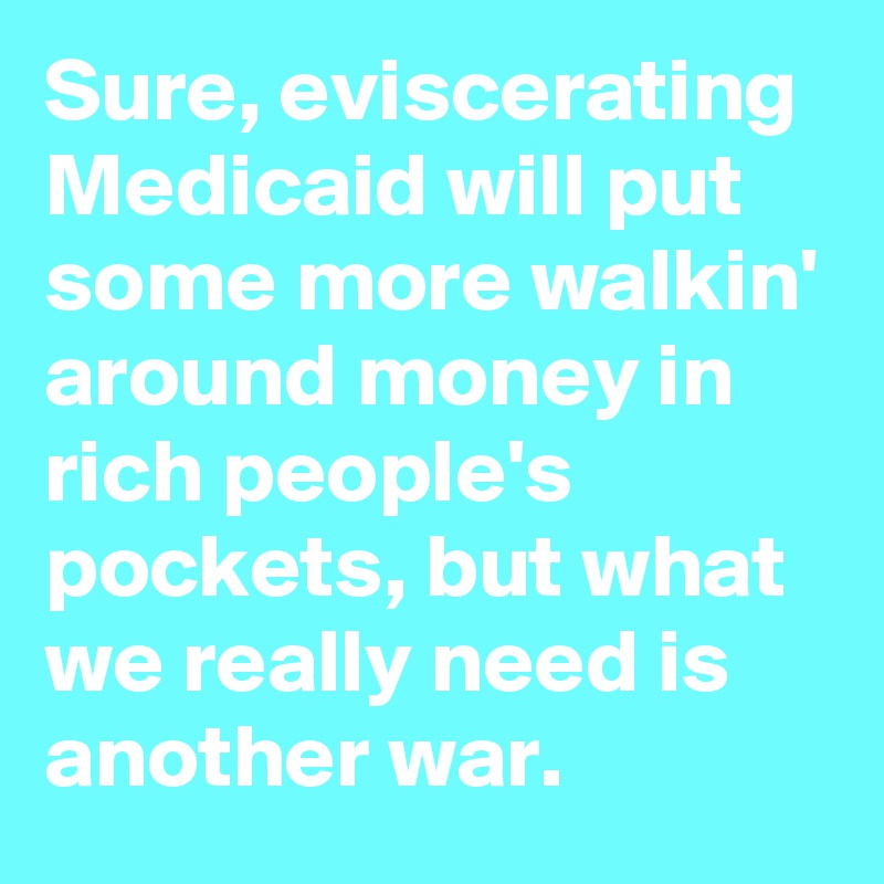 Sure, eviscerating Medicaid will put some more walkin' around money in rich people's pockets, but what we really need is another war. 
