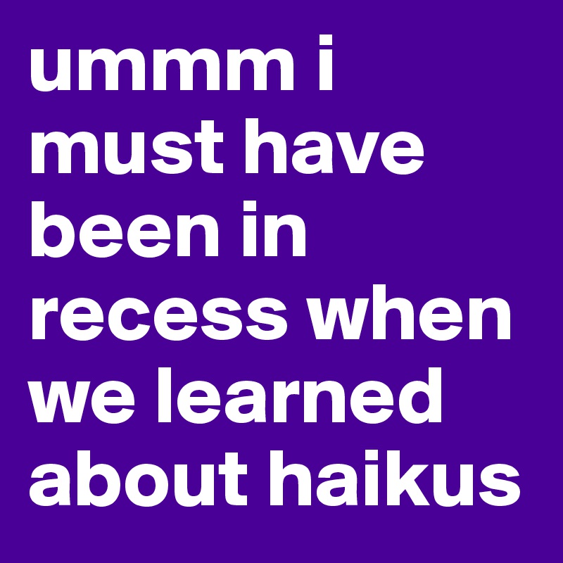 ummm i must have been in recess when we learned about haikus