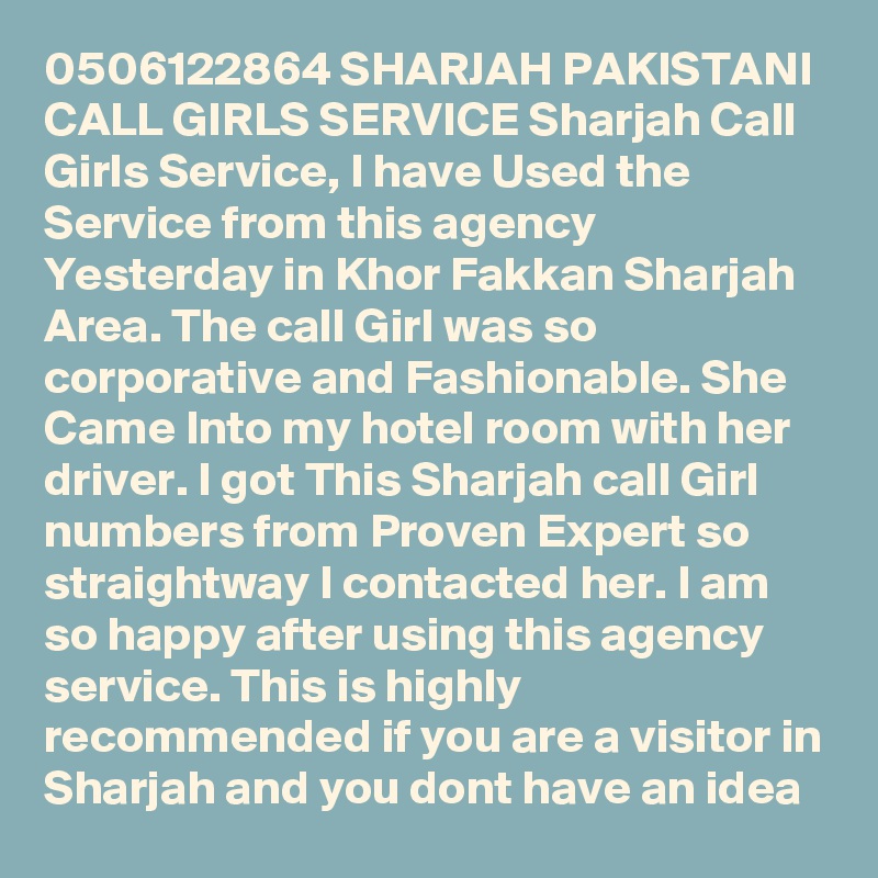 0506122864 SHARJAH PAKISTANI CALL GIRLS SERVICE Sharjah Call Girls Service, I have Used the Service from this agency Yesterday in Khor Fakkan Sharjah Area. The call Girl was so corporative and Fashionable. She Came Into my hotel room with her driver. I got This Sharjah call Girl numbers from Proven Expert so straightway I contacted her. I am so happy after using this agency service. This is highly recommended if you are a visitor in Sharjah and you dont have an idea 