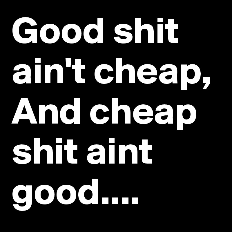 Good shit ain't cheap, And cheap shit aint good....
