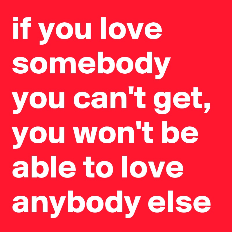 if you love somebody you can't get, you won't be able to love anybody else 
