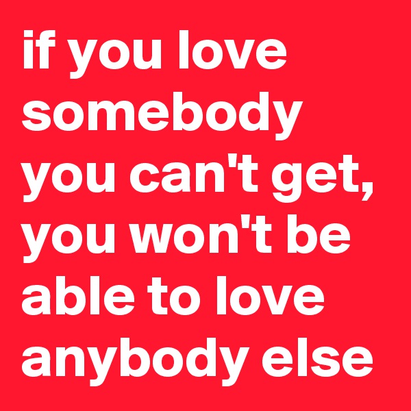 if you love somebody you can't get, you won't be able to love anybody else 