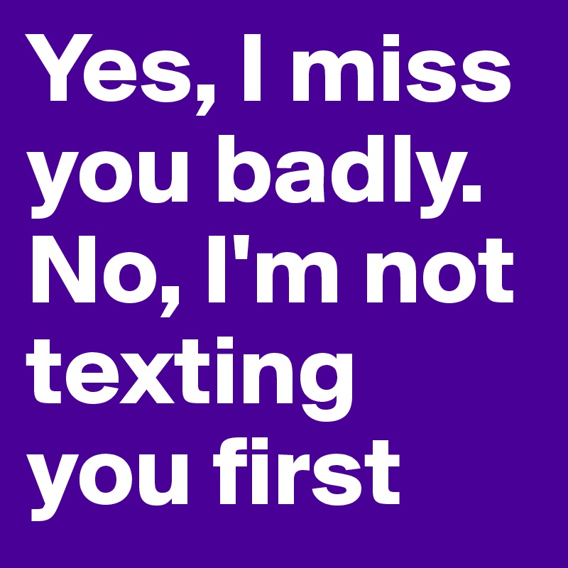 Yes, I miss you badly. No, I'm not texting you first