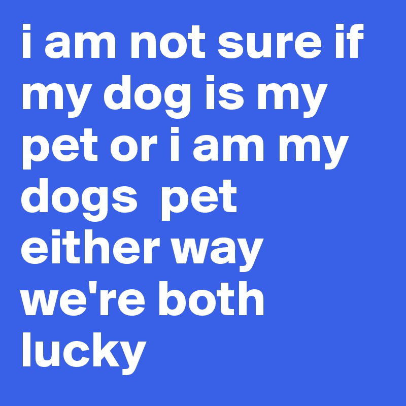 i am not sure if my dog is my pet or i am my dogs  pet either way we're both lucky