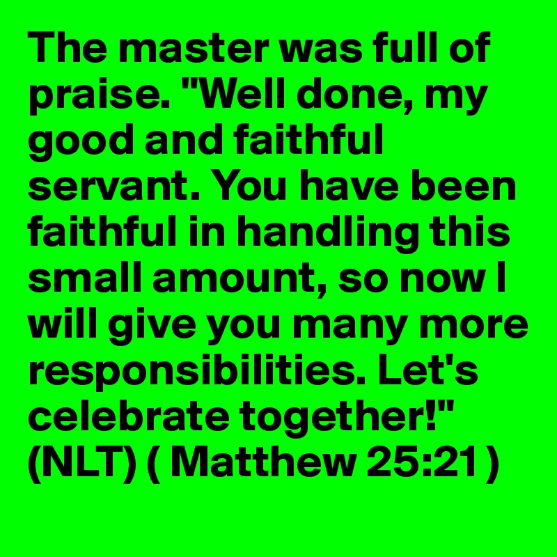 The master was full of praise. "Well done, my good and faithful servant. You have been faithful in handling this small amount, so now I will give you many more responsibilities. Let's celebrate together!"
(NLT) ( Matthew 25:21 )