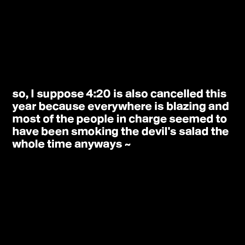 





so, I suppose 4:20 is also cancelled this year because everywhere is blazing and most of the people in charge seemed to have been smoking the devil's salad the whole time anyways ~  




