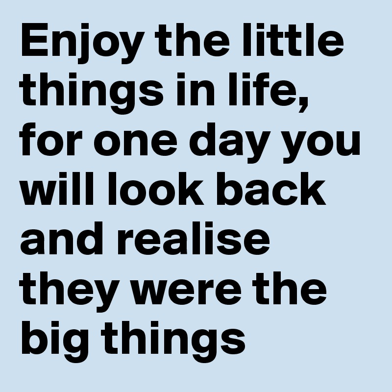 Enjoy the little things in life, for one day you will look back and realise they were the big things