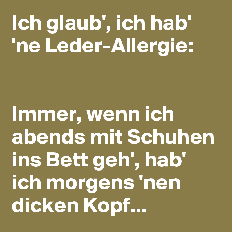 Ich glaub', ich hab' 'ne Leder-Allergie:


Immer, wenn ich abends mit Schuhen ins Bett geh', hab' ich morgens 'nen dicken Kopf...