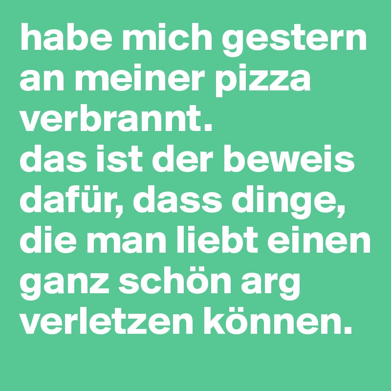 habe mich gestern an meiner pizza verbrannt. 
das ist der beweis dafür, dass dinge, die man liebt einen ganz schön arg verletzen können.