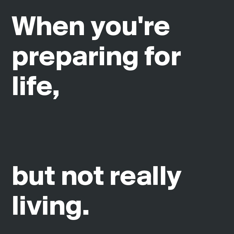 When you're preparing for life,


but not really living. 