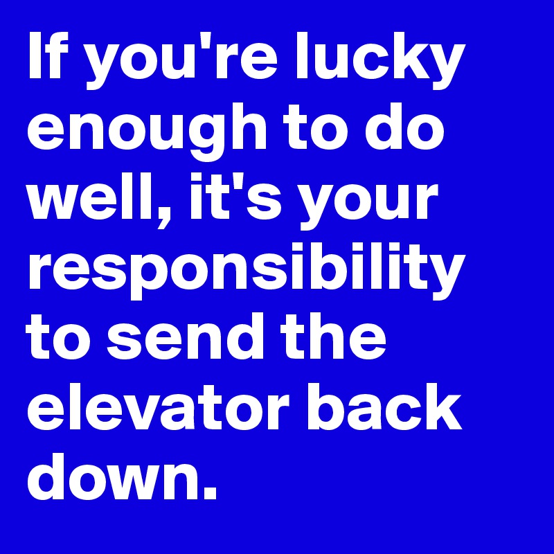 If you're lucky enough to do well, it's your responsibility to send the elevator back down.