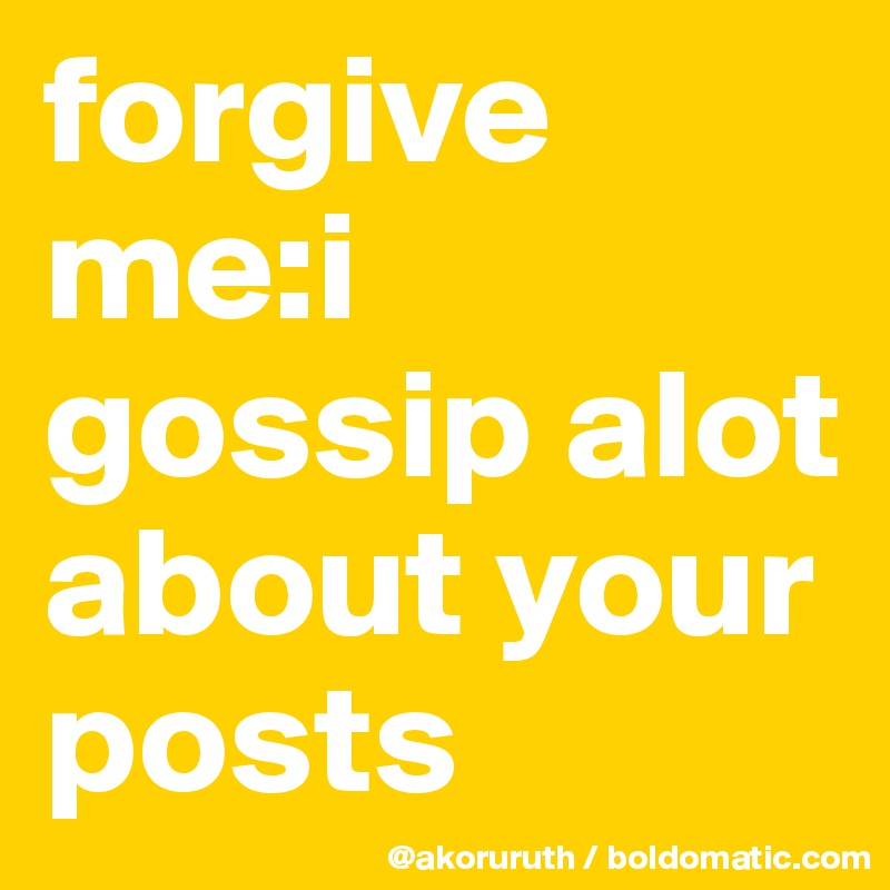 forgive me:i gossip alot about your posts