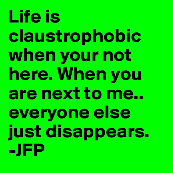 Life is claustrophobic when your not here. When you are next to me..  everyone else just disappears. 
-JFP