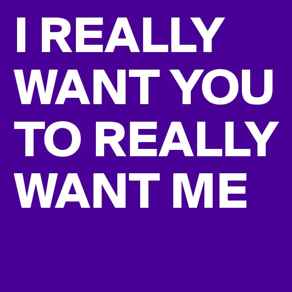 I REALLY WANT YOU TO REALLY WANT ME