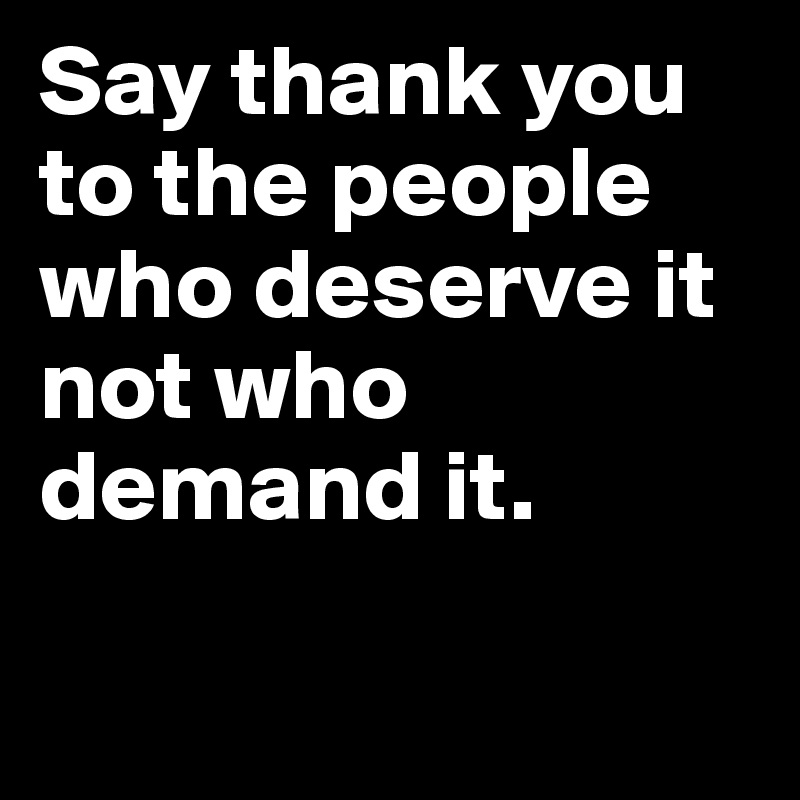 Say thank you to the people who deserve it not who demand it.	

