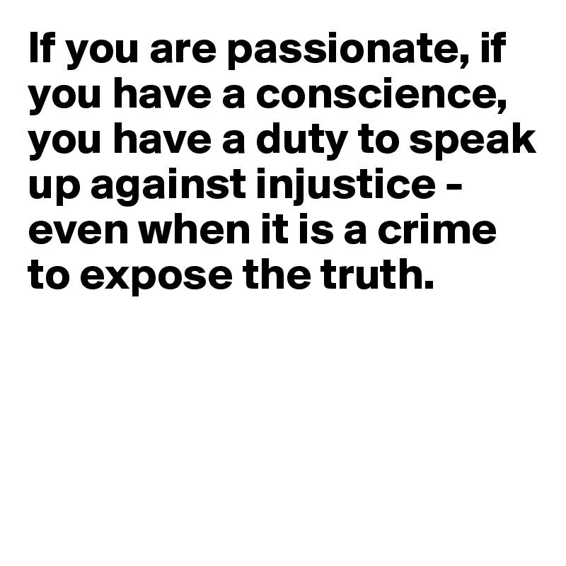 If you are passionate, if you have a conscience, you have a duty to speak
up against injustice - even when it is a crime to expose the truth.



