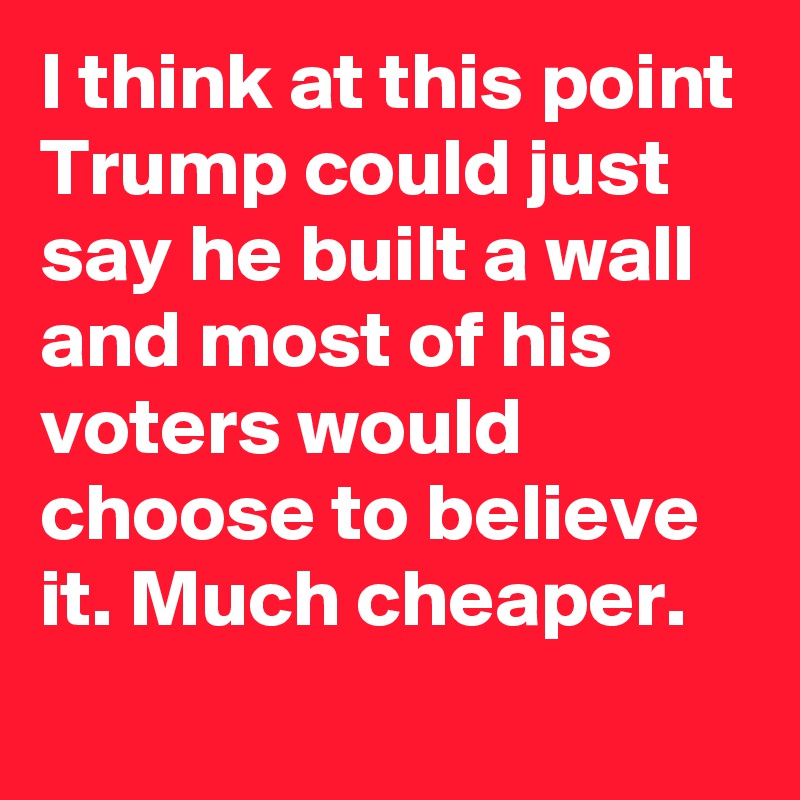 I think at this point Trump could just say he built a wall and most of his voters would choose to believe it. Much cheaper.