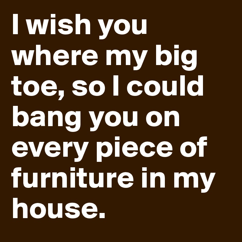 I wish you where my big toe, so I could bang you on every piece of furniture in my house.