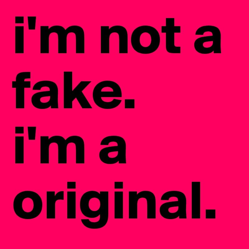 i'm not a fake. 
i'm a original.