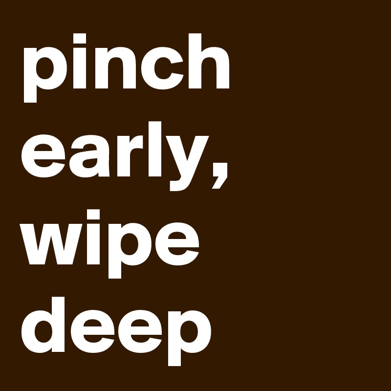 pinch early, wipe deep
