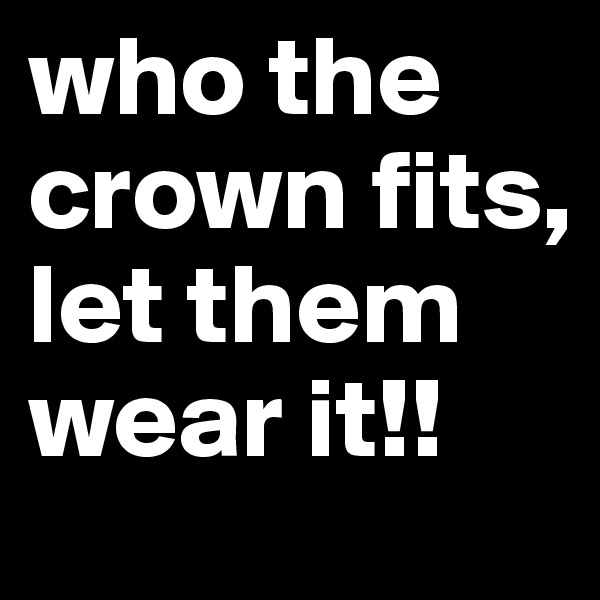 who the crown fits, let them wear it!!