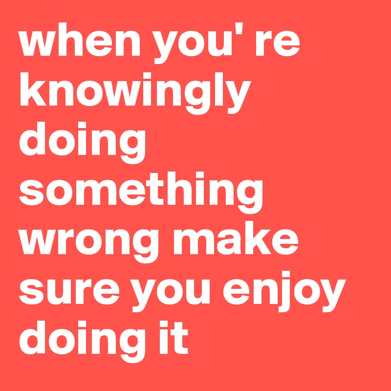 when you' re knowingly doing something wrong make sure you enjoy doing it 