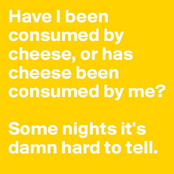 Have I been consumed by cheese, or has cheese been consumed by me? 

Some nights it's damn hard to tell. 