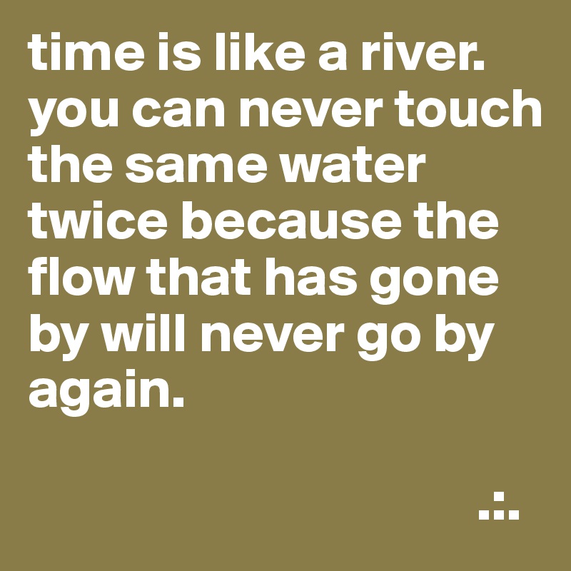 time is like a river. you can never touch the same water twice because the flow that has gone by will never go by again.
      
                                        .:.