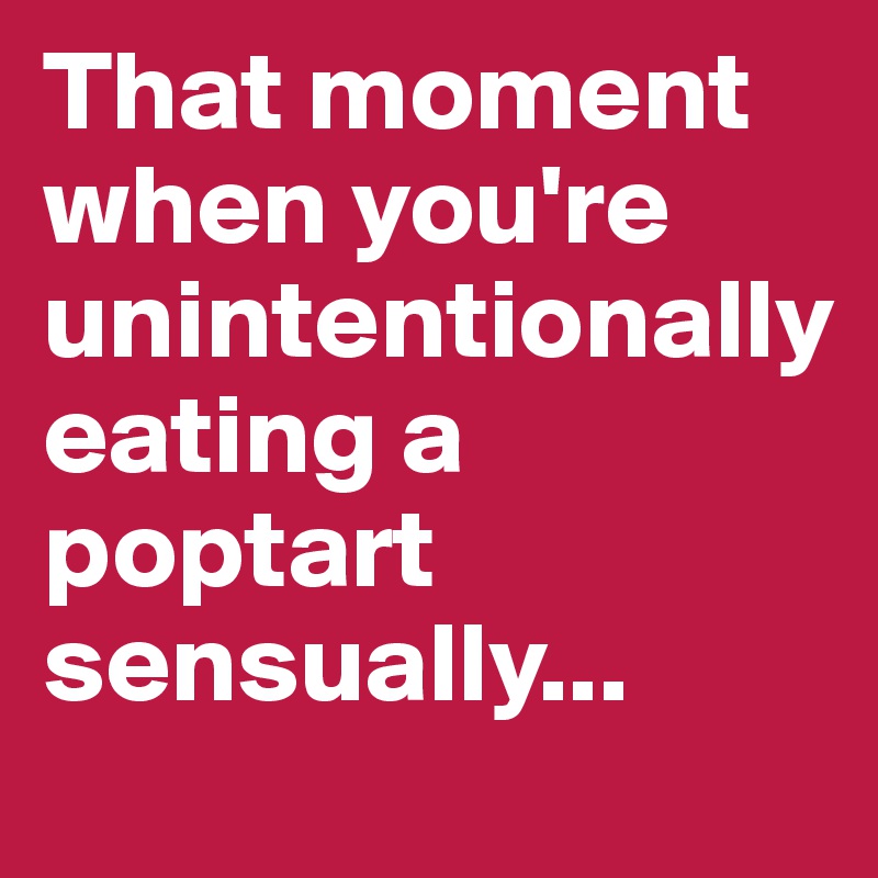 That moment when you're unintentionally 
eating a poptart sensually...