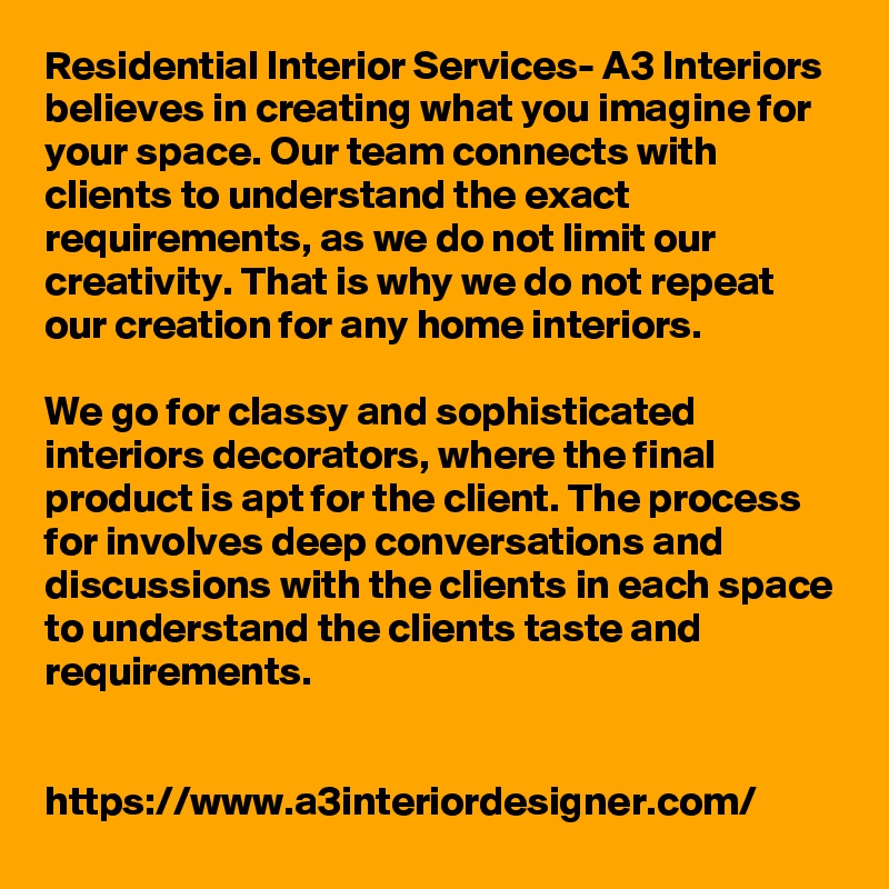 Residential Interior Services- A3 Interiors believes in creating what you imagine for your space. Our team connects with clients to understand the exact requirements, as we do not limit our creativity. That is why we do not repeat our creation for any home interiors.

We go for classy and sophisticated interiors decorators, where the final product is apt for the client. The process for involves deep conversations and discussions with the clients in each space to understand the clients taste and requirements.


https://www.a3interiordesigner.com/