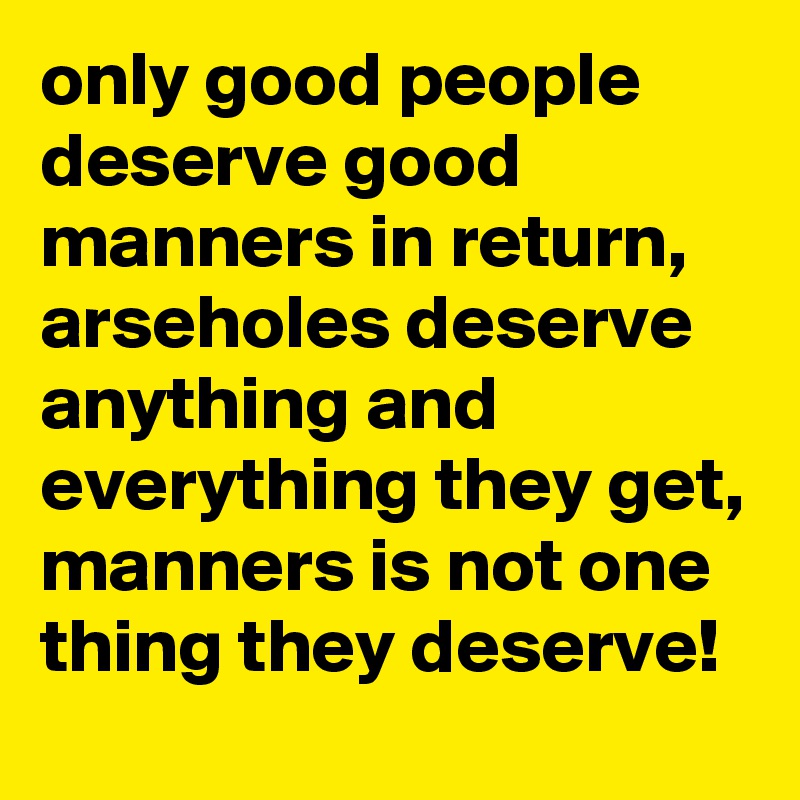 only good people deserve good manners in return, arseholes deserve anything and everything they get, manners is not one thing they deserve!