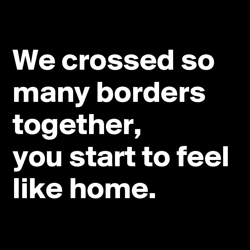 
We crossed so many borders together, 
you start to feel like home.
