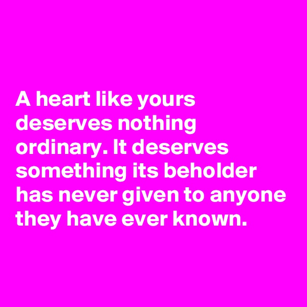 


A heart like yours deserves nothing ordinary. It deserves something its beholder has never given to anyone they have ever known. 


