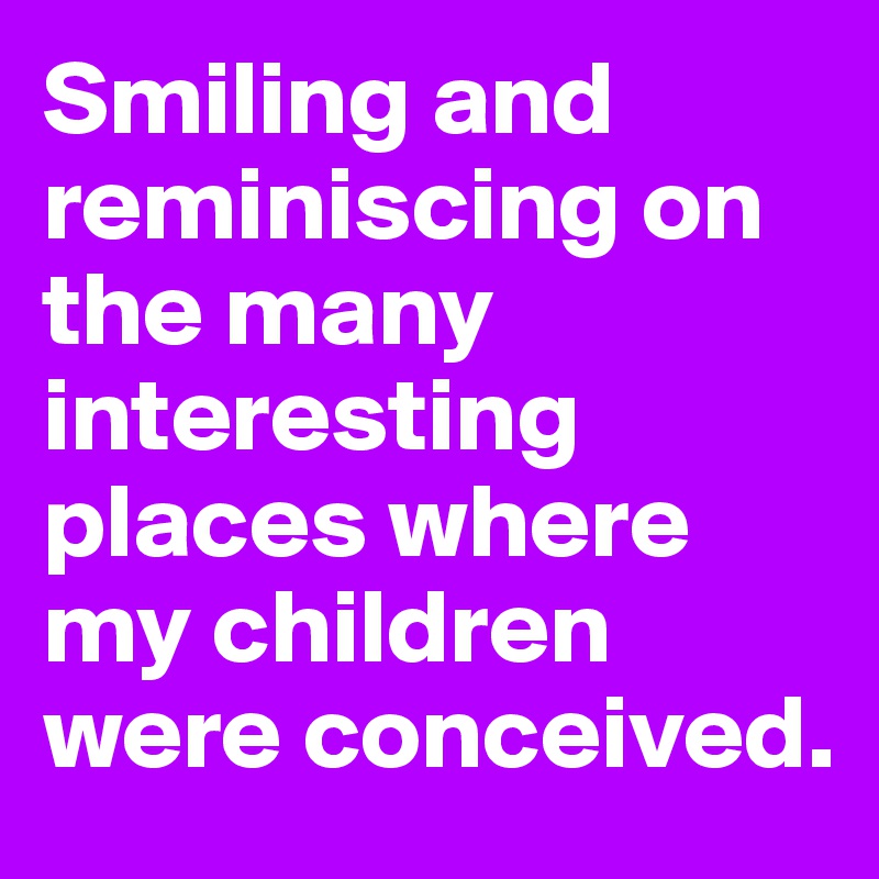 Smiling and reminiscing on the many interesting places where my children were conceived.