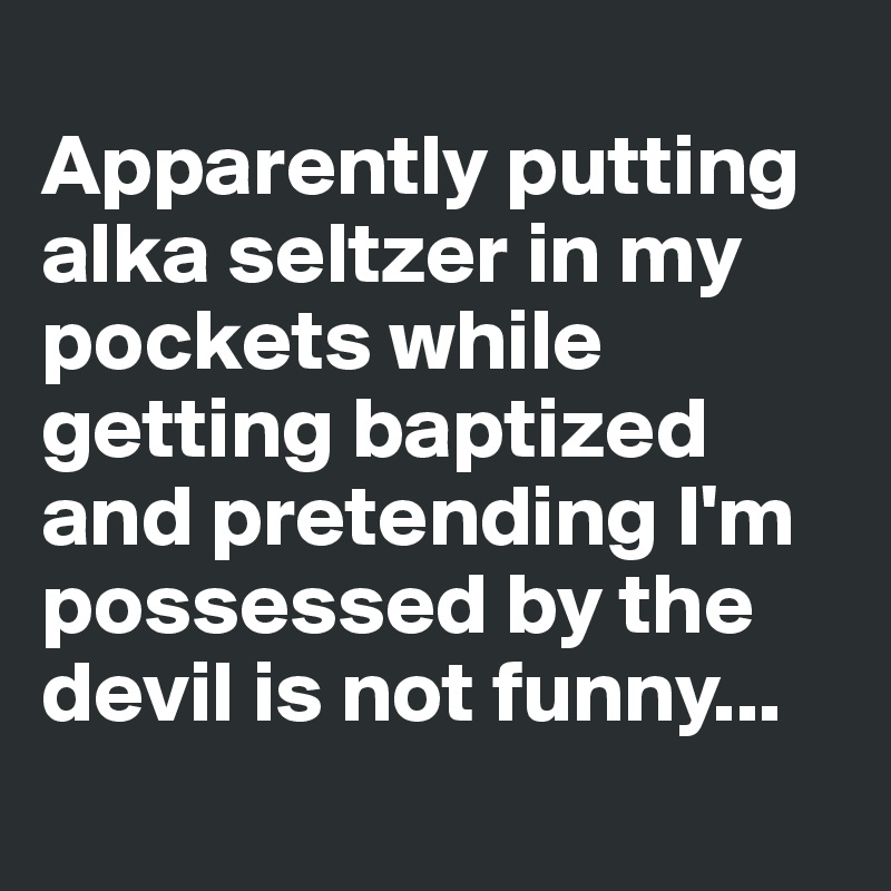 
Apparently putting alka seltzer in my pockets while getting baptized and pretending I'm possessed by the devil is not funny...
