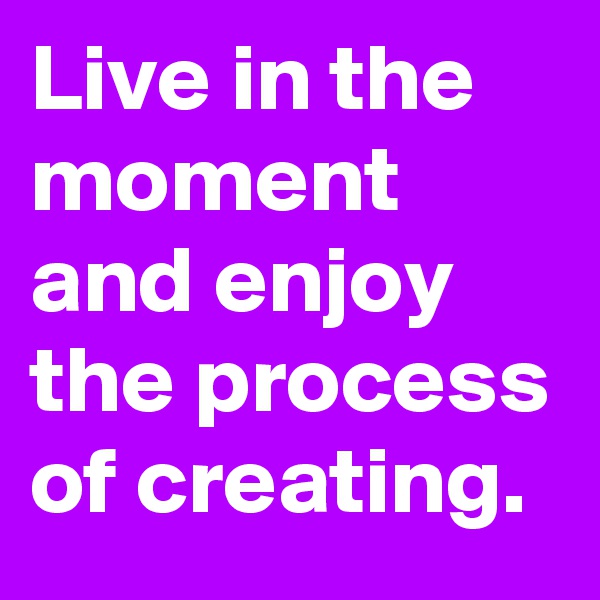 Live in the moment and enjoy the process of creating.