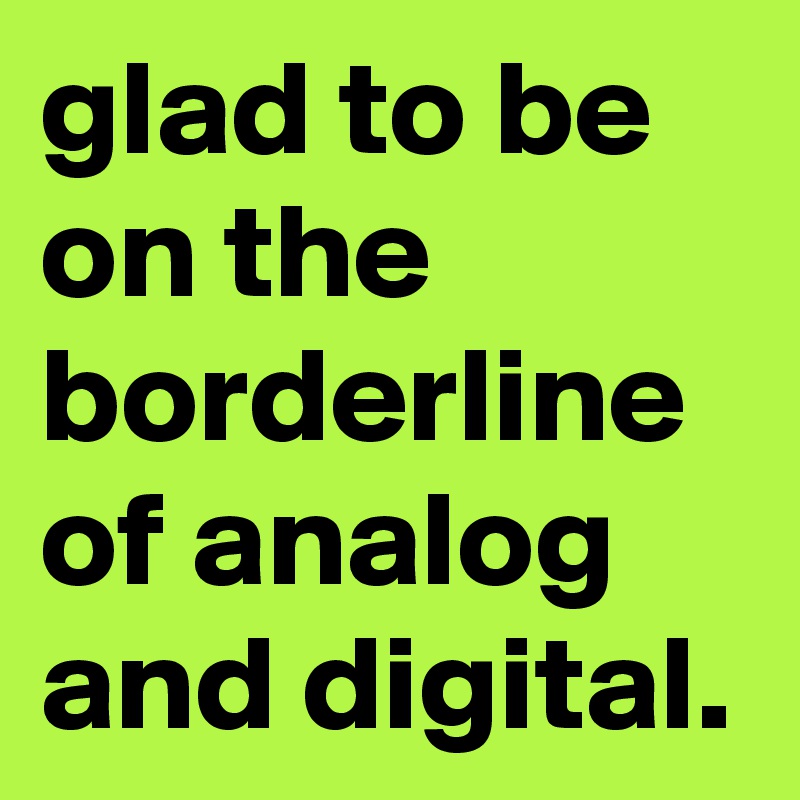 glad to be on the borderline of analog and digital.
