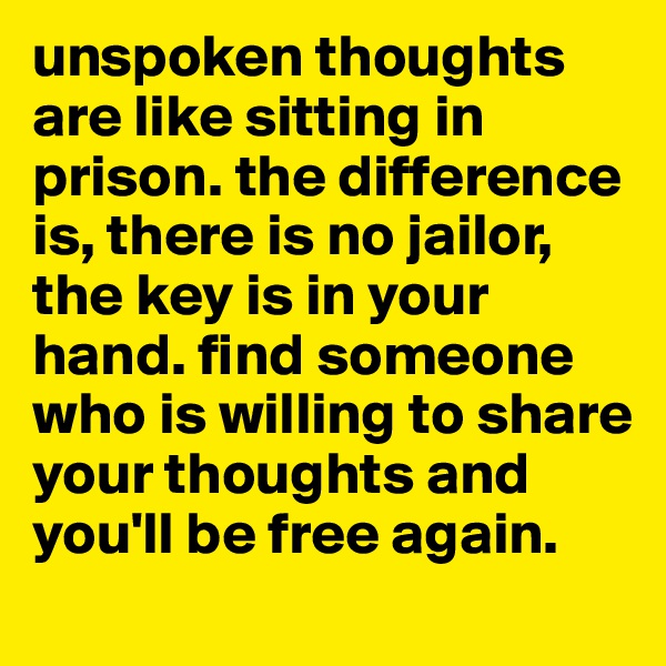 unspoken thoughts are like sitting in prison. the difference is, there is no jailor, the key is in your hand. find someone who is willing to share your thoughts and you'll be free again.