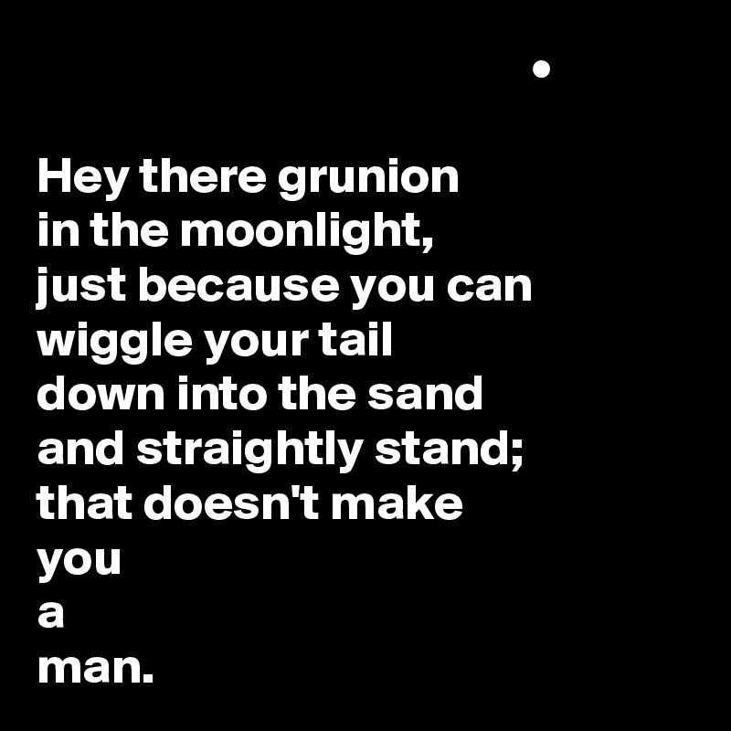                                                 •

Hey there grunion
in the moonlight,
just because you can
wiggle your tail
down into the sand
and straightly stand;
that doesn't make
you
a
man.