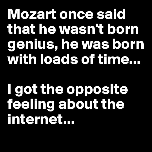 Mozart once said that he wasn't born genius, he was born with loads of time...

I got the opposite feeling about the internet...