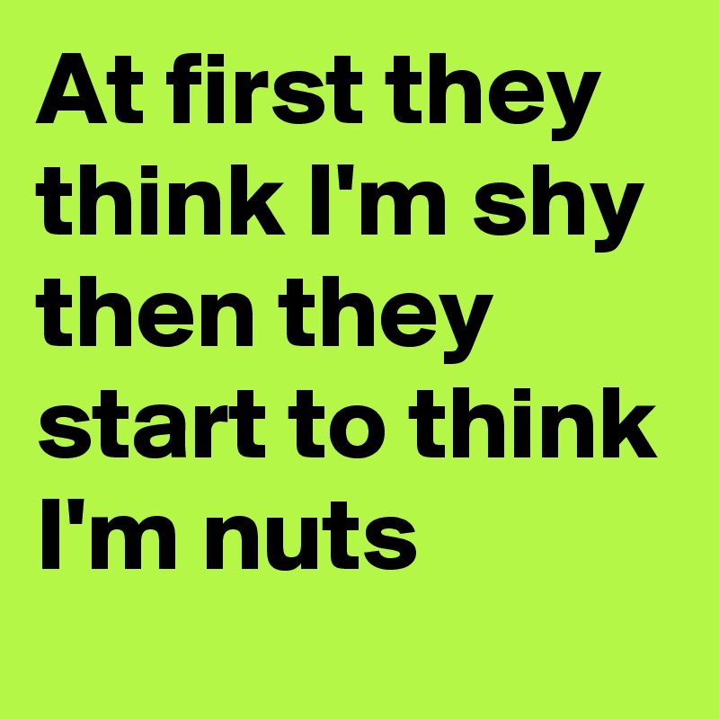 At first they think I'm shy then they start to think I'm nuts 