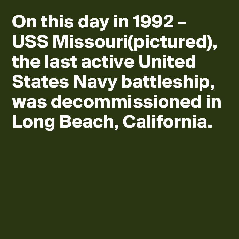 On this day in 1992 – USS Missouri(pictured), the last active United States Navy battleship, was decommissioned in Long Beach, California.